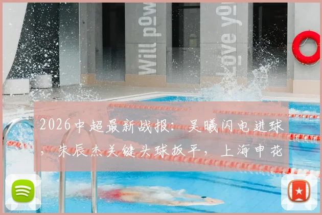 2026中超最新战报：吴曦闪电进球，朱辰杰关键头球扳平，上海申花2-2憾平青岛西海岸比赛全回顾
