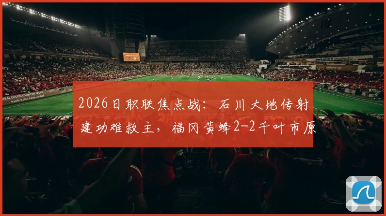 2026日职联焦点战:石川大地传射建功难救主,福冈黄蜂2-2千叶市原全解析与赛季前瞻