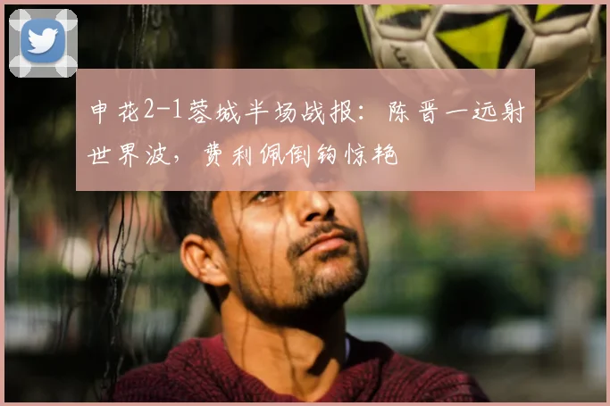 申花2-1蓉城半场战报：陈晋一远射世界波，费利佩倒钩惊艳