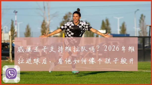 威廉王子支持维拉队吗？2026年维拉进球后，看他如何像个孩子般开心庆祝