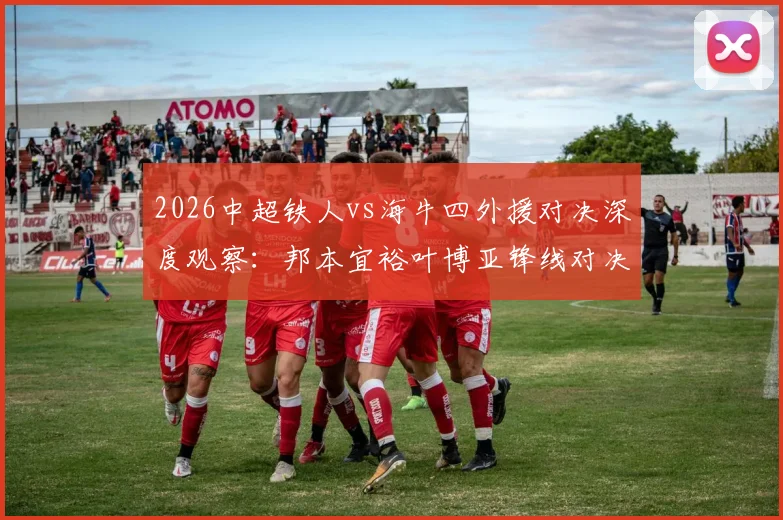 2026中超铁人vs海牛四外援对决深度观察:邦本宜裕叶博亚锋线对决,严鼎皓坐镇中场,关键战三大看点解析