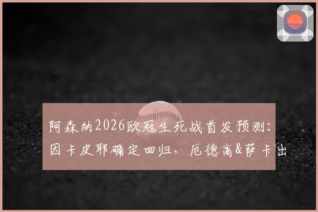 阿森纳2026欧冠生死战首发预测：因卡皮耶确定回归，厄德高&萨卡出战成疑，葡体战术如何破解？
