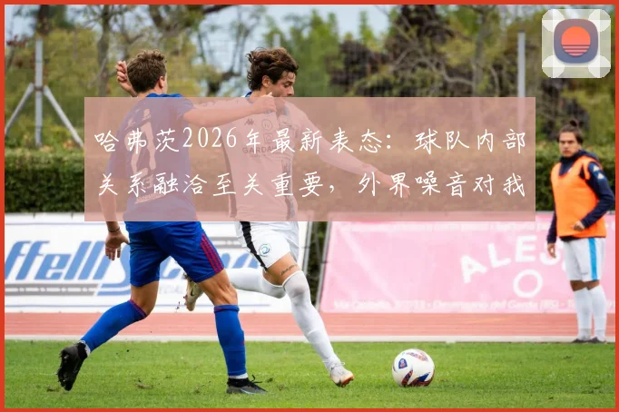 哈弗茨2026年最新表态：球队内部关系融洽至关重要，外界噪音对我们毫无影响