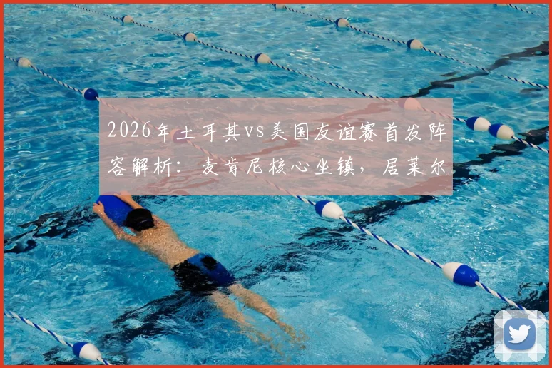 2026年土耳其vs美国友谊赛首发阵容解析：麦肯尼核心坐镇，居莱尔首发，巴洛贡恰10为何替补
