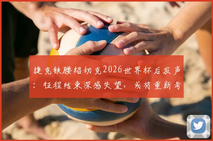 捷克铁腰绍切克2026世界杯后发声：征程结束深感失望，或将重新考虑国家队未来