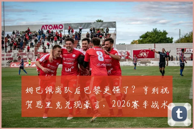 姆巴佩离队后巴黎更强了？亨利祝贺恩里克兑现豪言，2026赛季战术解析与战绩深度剖析