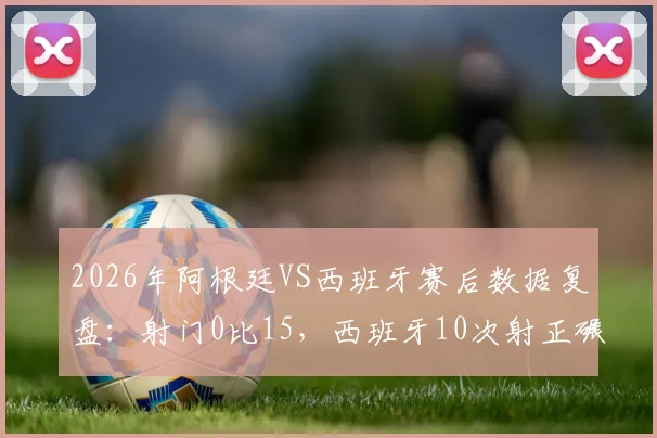 2026年阿根廷VS西班牙赛后数据复盘：射门0比15，西班牙10次射正碾压，战术分析解读