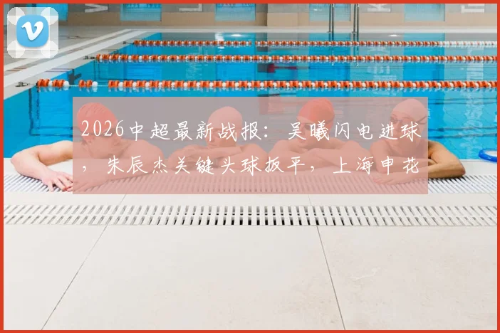 2026中超最新战报：吴曦闪电进球，朱辰杰关键头球扳平，上海申花2-2憾平青岛西海岸比赛全回顾