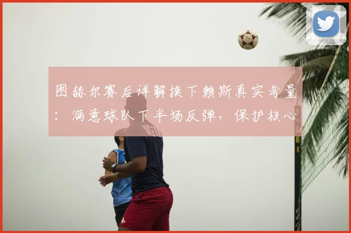 图赫尔赛后详解换下赖斯真实考量：满意球队下半场反弹，保护核心球员成关键