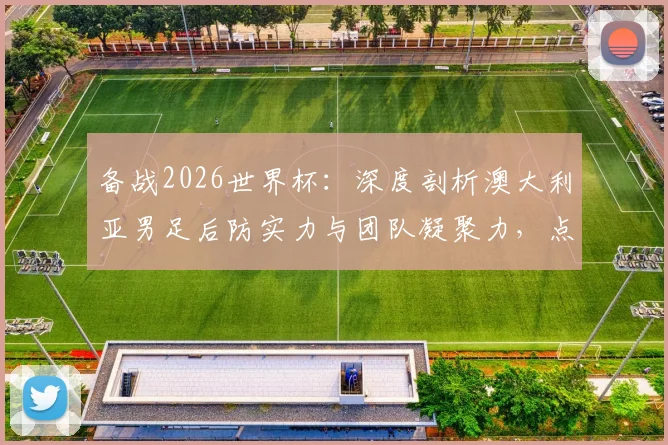 备战2026世界杯:深度剖析澳大利亚男足后防实力与团队凝聚力,点球战术训练已全面启动