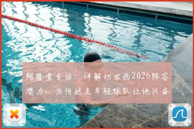 阿隆索专访:详解切尔西2026阵容潜力,为何这支年轻球队让他兴奋并看好未来