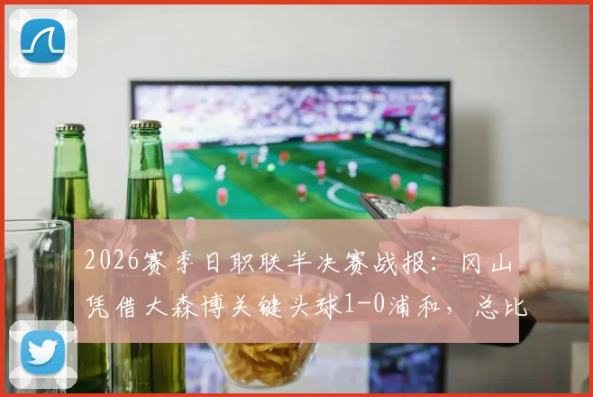 2026赛季日职联半决赛战报：冈山凭借大森博关键头球1-0浦和，总比分2-1占先机，晋级形势深度分析
