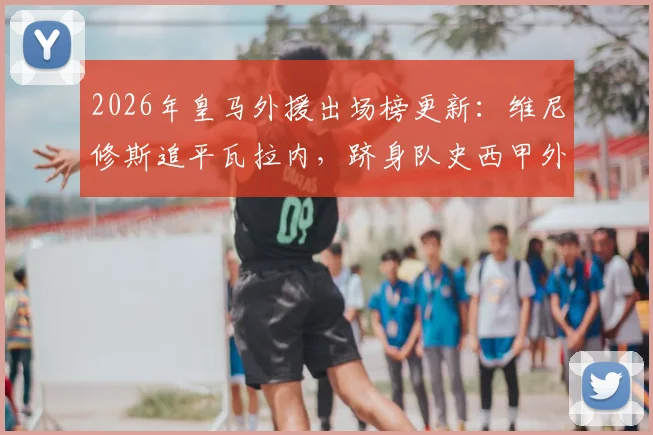 2026年皇马外援出场榜更新：维尼修斯追平瓦拉内，跻身队史西甲外籍球员出场次数前9，附详细数据解析