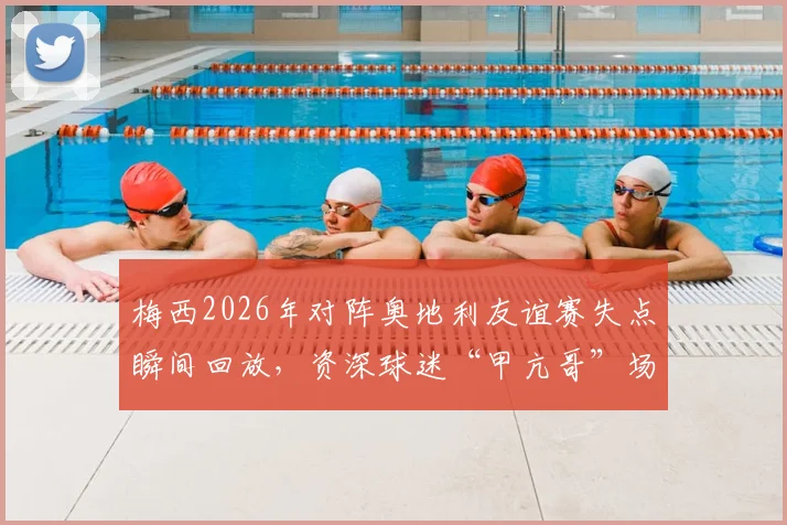 梅西2026年对阵奥地利友谊赛失点瞬间回放，资深球迷“甲亢哥”场边激动跳起尖叫画面全纪录